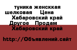 туника женсккая шелковая  › Цена ­ 300 - Хабаровский край Другое » Продам   . Хабаровский край